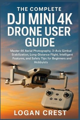 The Complete DJI Mini 4K Drone User guide: Master 4K Aerial Photography, 3-Axis Gimbal Stabilization, Long-Distance Flight, Intelligent Features, and Safety Tips for Beginners and Hobbyists - Logan Crest - cover