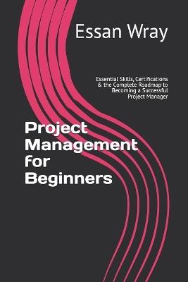 Project Management for Beginners: Essential Skills, Certifications & the Complete Roadmap to Becoming a Successful Project Manager - Essan Wray - cover