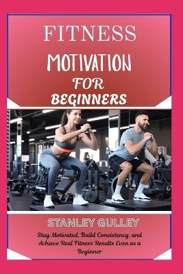 Fitness Motivation for Beginners: Stay Motivated, Build Consistency, and Achieve Real Fitness Results Even as a Beginner - Stanley Gulley - cover