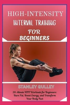 High-Intensity Interval Training for Beginners: 20-Minute HIIT Workouts for Beginners: Burn Fat, Boost Energy, and Transform Your Body Fast - Stanley Gulley - cover
