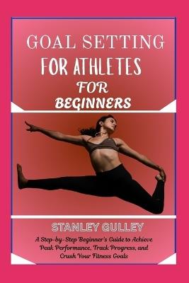 Goal Setting for Athletes for Beginners: A Step-by-Step Beginner's Guide to Achieve Peak Performance, Track Progress, and Crush Your Fitness Goals - Stanley Gulley - cover