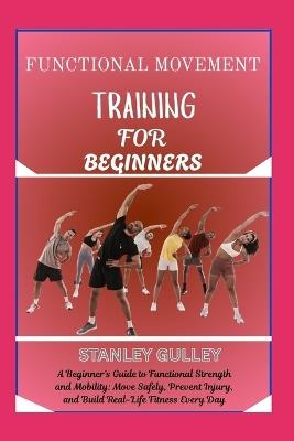Functional Movement Training for Beginners: A Beginner's Guide to Functional Strength and Mobility: Move Safely, Prevent Injury, and Build Real-Life Fitness Every Day - Stanley Gulley - cover