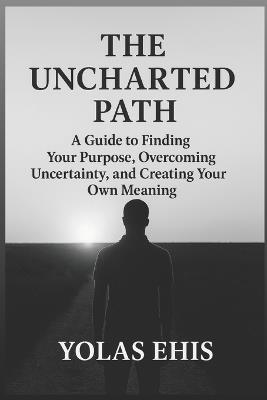 The Uncharted Path: A Guide to Finding Your Purpose, Overcoming Uncertainty, and Creating Your Own Meaning - Yolas Ehis - cover