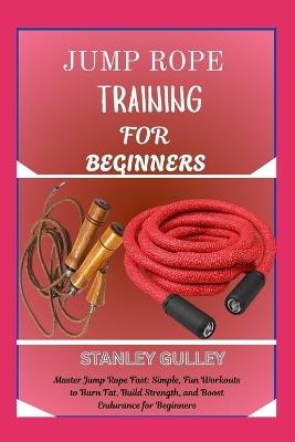 Jump Rope Training for Beginners: Master Jump Rope Fast: Simple, Fun Workouts to Burn Fat, Build Strength, and Boost Endurance for Beginners - Stanley Gulley - cover