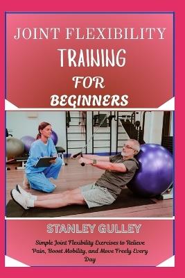Joint Flexibility Training for Beginners: Simple Joint Flexibility Exercises to Relieve Pain, Boost Mobility, and Move Freely Every Day - Stanley Gulley - cover