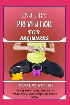 Injury Prevention for Beginners: The Beginner's Step-by-Step Guide to Prevent Injury, Build Strength, and Exercise Safely - Stanley Gulley - cover