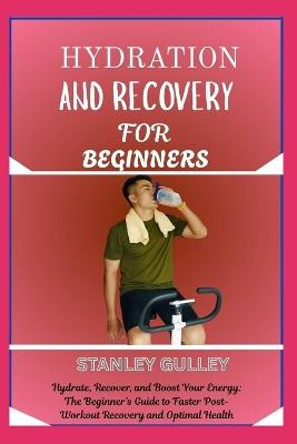 Hydration and Recovery for Beginners: Hydrate, Recover, and Boost Your Energy: The Beginner's Guide to Faster Post-Workout Recovery and Optimal Health - Stanley Gulley - cover