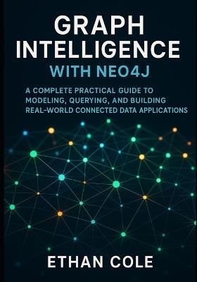 Graph Intelligence with Neo4j: A Complete Practical Guide to Modeling, Querying, and Building Real-World Connected Data Applications. - Ethan Cole - cover