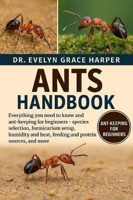 Ants Handbook: Everything You Need To Know and Ant-Keeping for Beginners - species selection, formicarium setup, humidity and heat, feeding and protein sources, and more - Evelyn Grace Harper - cover
