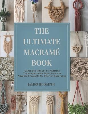 The Ultimate Macramé Book: Complete Manual on Knotting Techniques from Basic Braids to Advanced Projects for Interior Decoration - James Hd Smith - cover