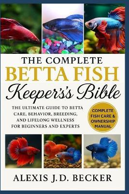 The Complete Betta Fish Keeper's Bible: The Ultimate Guide to Betta Care, Behavior, Breeding, and Lifelong Wellness for Beginners and Experts - Alexis J D Becker - cover