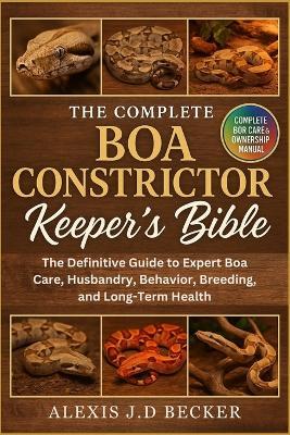 The Complete Boa Constrictor Keeper's Bible: The Definitive Guide to Expert Boa Care, Husbandry, Behavior, Breeding, and Long-Term Health - Alexis J D Becker - cover