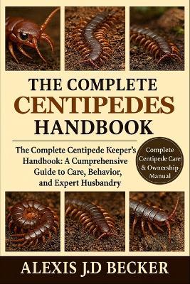 The Complete Centipedes Handbook: The Complete Centipede Keeper's Handbook: A Comprehensive Guide to Care, Behavior, and Expert Husbandry - Alexis J D Becker - cover