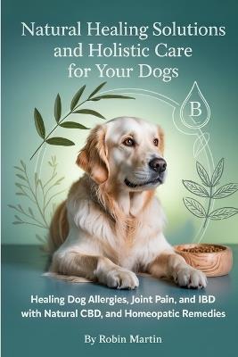 Natural Healing Solutions and Holistic Care for Your Dogs: Healing Dog Allergies, Joint Pain, and IBD with Natural Diet, CBD, and Homeopathic Remedies. - Robin Martin - cover