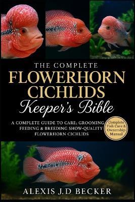 The Complete Flowerhorn Cichlids Keeper's Bible: A Complete Guide to Care, Grooming, Feeding & Breeding Show-Quality Flowerhorn Cichlids - Alexis J D Becker - cover