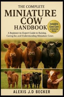 The Complete Miniature Cow Handbook: A Beginner-to-Expert Guide to Raising, Caring for, and Understanding Miniature Cows - Alexis J D Becker - cover