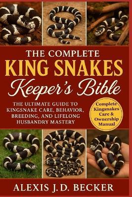 The Complete King Snakes Keeper's Bible: The Ultimate Guide to Kingsnake Care, Behavior, Breeding, and Lifelong Husbandry Mastery - Alexis J D Becker - cover