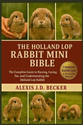 The Holland Lop Rabbit Mini Bible: The Complete Guide to Raising, Caring For, and Understanding the Holland Lop Rabbit - Alexis J D Becker - cover