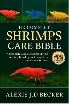 The Complete Shrimps Care Bible: The Complete Guide to Expert Shrimp Keeping, Breeding, and Long-Term Aquarium Success - Alexis J D Becker - cover