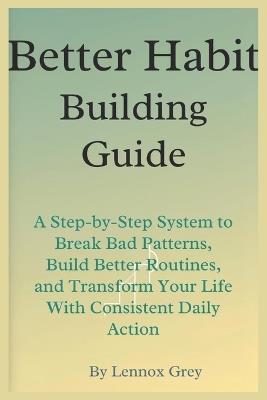 Better Habit-Building Guide: A Step-by-Step System to Break Bad Patterns, Build Better Routines, and Transform Your Life With Consistent Daily Action - Lennox Grey - cover