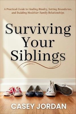 Surviving Your Siblings: A Practical Guide to Healing Rivalry, Setting Boundaries, and Building Healthier Family Relationships - Casey Jordan - cover
