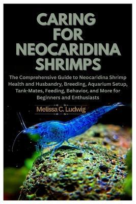 Caring For Neocaridina Shrimps: The Comprehensive Guide to Neocaridina Shrimp Health and Husbandry, Breeding, Aquarium Setup, Tank-Mates, Feeding, Behavior, and More for Beginners and Enthusiasts - Melissa C Ludwig - cover