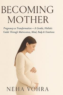 Becoming Mother VOL-1: Pregnancy as Transformation - A Gentle, Holistic Guide Through Matrescence, Mind, Body & Emotions - Neha Vohra - cover