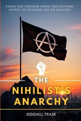 The Nihilist's Anarchy: Tools for Freedom When the Universe Offers No Purpose and No Masters - Kendall Trask - cover