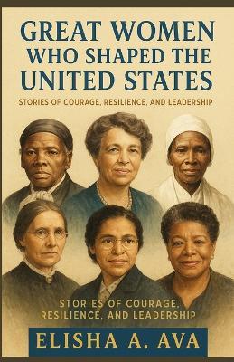 Great Women Who Shaped the United States: Stories of Courage, Resilience and Leadership - Elisha A Ava - cover