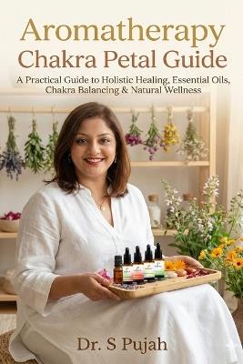 Aromatherapy Chakra Petal Guide: A Practical Guide to Holistic Healing, Essential Oils, Chakra Balancing & Natural Wellness - S Pujah - cover
