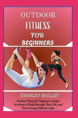 Outdoor Fitness for Beginners: Outdoor Fitness for Beginners: Simple Workouts to Build Strength, Burn Fat, and Boost Energy Without a Gym - Stanley Gulley - cover