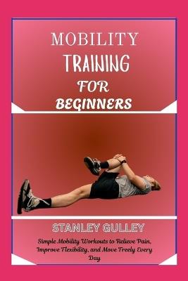 Mobility Training for Beginners: Simple Mobility Workouts to Relieve Pain, Improve Flexibility, and Move Freely Every Day - Stanley Gulley - cover