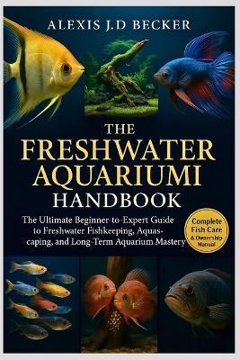 The Freshwater Aquarium Handbook: The Ultimate Beginner-to-Expert Guide to Freshwater Fishkeeping, Aquascaping, Breeding, and Long-Term Aquarium Mastery - Alexis J D Becker - cover