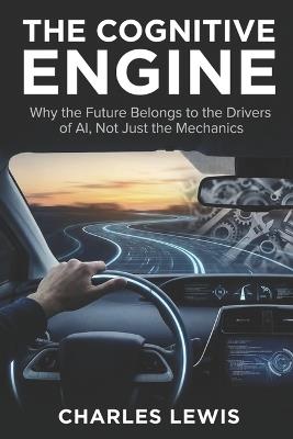 The Cognitive Engine: Why the Future Belongs to the Drivers of AI, Not Just the Mechanics. - Charles Lewis - cover