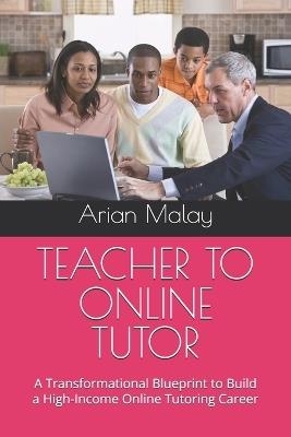 Teacher to Online Tutor: A Transformational Blueprint to Build a High-Income Online Tutoring Career - Arian Malay - cover