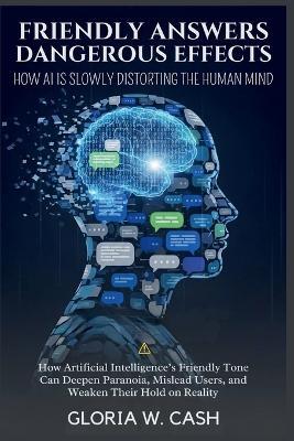 Friendly Answers, Dangerous Effects: How AI Is Slowly Distorting the Human Mind: How Artificial Intelligence's Friendly Tone Can Deepen Paranoia, Mislead Users, and Weaken Their Hold on Reality - Gloria W Cash - cover