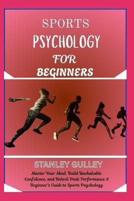 Sports Psychology for Beginners: Master Your Mind, Build Unshakable Confidence, and Unlock Peak Performance A Beginner's Guide to Sports Psychology - Stanley Gulley - cover