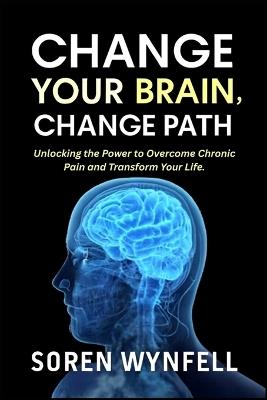 Change Your Brain Change Your Path: Unlocking the Power to Overcome Chronic Pain and Transform Your Life - Soren Wynfell - cover