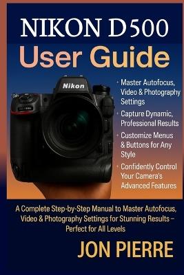 Nikon D500 User Guide: A Complete Step-by-Step Manual to Master Autofocus, Video & Photography Settings for Stunning Results - Perfect for All Levels - Jon Pierre - cover