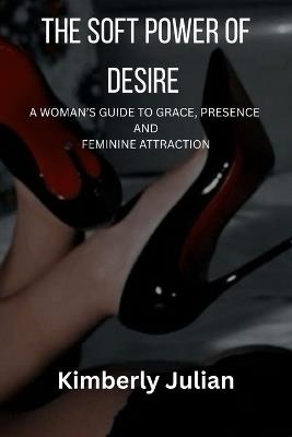 The Soft Power of Desire: A Woman's Guide to Grace, Presence and Feminine Attraction - Kimberly Julian - cover