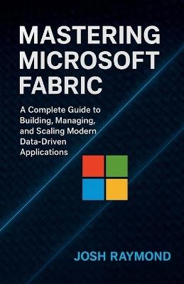 Mastering Microsoft Fabric: A Complete Guide to Building, Managing, and Scaling Modern Data-Driven Applications - Josh Raymond - cover