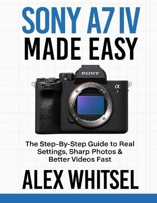Sony A7 IV Made Easy: The Step-By-Step Guide to Real Settings, Sharp Photos & Better Videos Fast - Alex Whitsel - cover