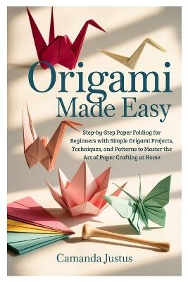 Origami Made Easy: Step-by-Step Paper Folding for Beginners with Simple Origami Projects, Techniques, and Patterns to Master the Art of Paper Crafting at Home - Camanda Justus - cover