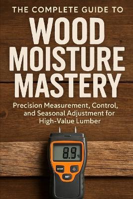 The Complete Guide to Wood Moisture Mastery: Precision Measurement, Control, and Seasonal Adjustment for High-Value Lumber: A Comprehensive Guide - Clint Harrow - cover