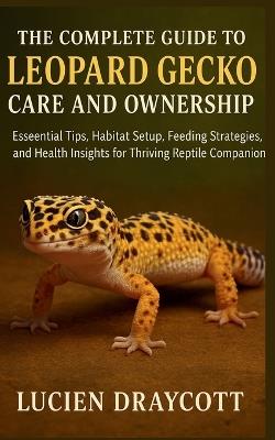 The Complete Guide to Leopard Gecko Care and Ownership: Essential Tips, Habitat Setup, Feeding Strategies, and Health Insights for Thriving Reptile Companions - Lucien Draycott - cover