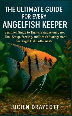 The Ultimate Guide for Every Angel Fish Keeper: Beginner Guide to Thriving Aquarium Care, Tank Setup, Feeding, and Health Management for Angel Fish Enthusiasts - Lucien Draycott - cover