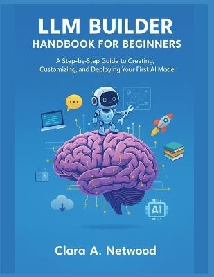 LLM Builder Handbook for Beginners: A Step-by-Step Guide to Creating, Customizing, and Deploying Your First AI Model - Clara A Netwood - cover