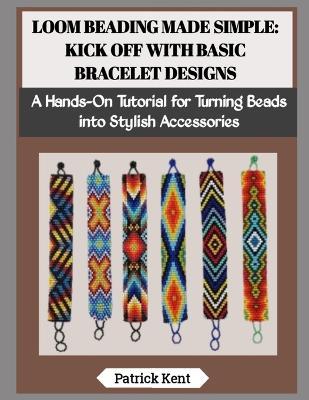 Loom Beading Made Simple: KICK OFF WITH BASIC BRACELET DESIGNS: A Hands-On Tutorial for Turning Beads into Stylish Accessories - Patrick Kent - cover