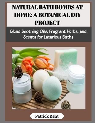 Natural Bath Bombs at Home: A BOTANICAL DIY PROJECT: Blend Soothing Oils, Fragrant Herbs, and Scents for Luxurious Baths - Patrick Kent - cover