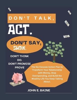 Don't Talk, Act. Don't Say, Show. Don't Think, Do. Don't Promise, Prove.: The No-Excuses Action Plan to Transform Your Relationship with Money, Stop Overspending, and Build the Wealthy Life You Keep T - John E Baine - cover